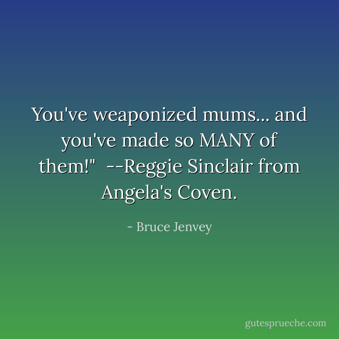 You've weaponized mums... and you've made so MANY of them!" <br />--Reggie Sinclair from Angela's Coven. - Bruce Jenvey