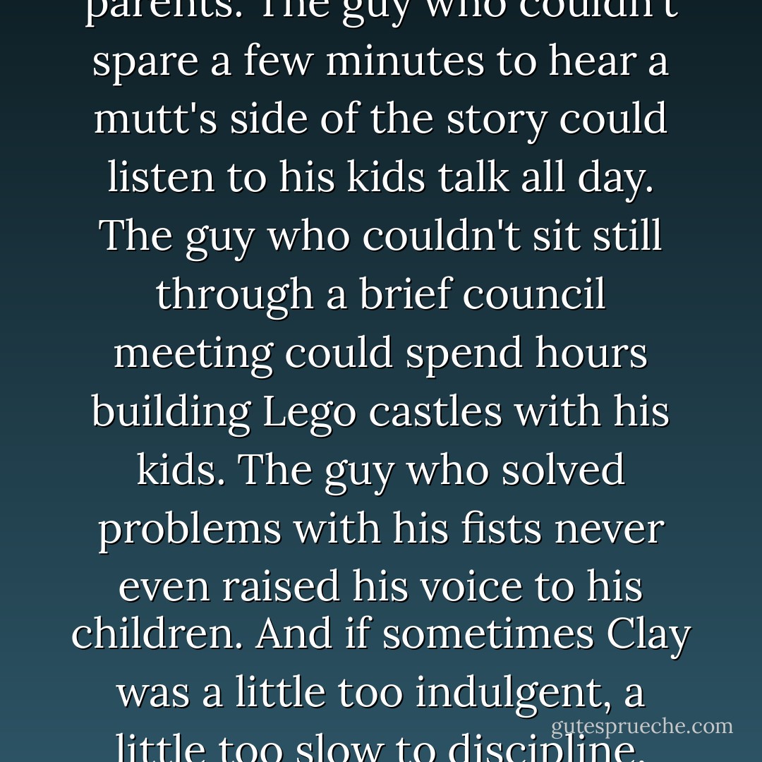 When the subject of kids first came up years ago, I'd joked that the only thing I could imagine worse than me as a mother was Clay as a father. I couldn't have been more wrong. Clay was an amazing parents. The guy who couldn't spare a few minutes to hear a mutt's side of the story could listen to his kids talk all day. The guy who couldn't sit still through a brief council meeting could spend hours building Lego castles with his kids. The guy who solved problems with his fists never even raised his voice to his children. And if sometimes Clay was a little too indulgent, a little too slow to discipline, preferring to leave that to me, I was okay with it. He supported and enforced my decisions and we presented a unified front to our children, and that was all that mattered. - Kelley Armstrong