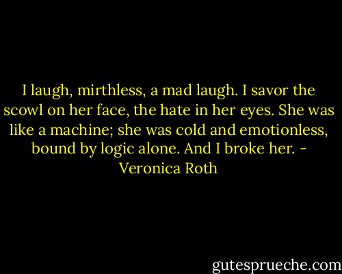 I laugh, mirthless, a mad laugh. I savor the scowl on her face, the hate in her eyes. She was like a machine; she was cold and emotionless, bound by logic alone. And I broke her. - Veronica Roth