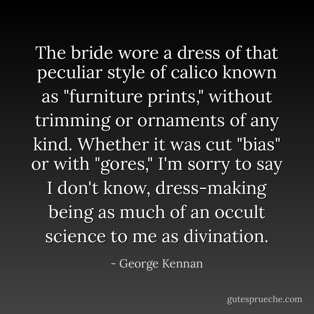 The bride wore a dress of that peculiar style of calico known as "furniture prints," without trimming or ornaments of any kind. Whether it was cut "bias" or with "gores," I'm sorry to say I don't know, dress-making being as much of an occult science to me as divination. - George Kennan