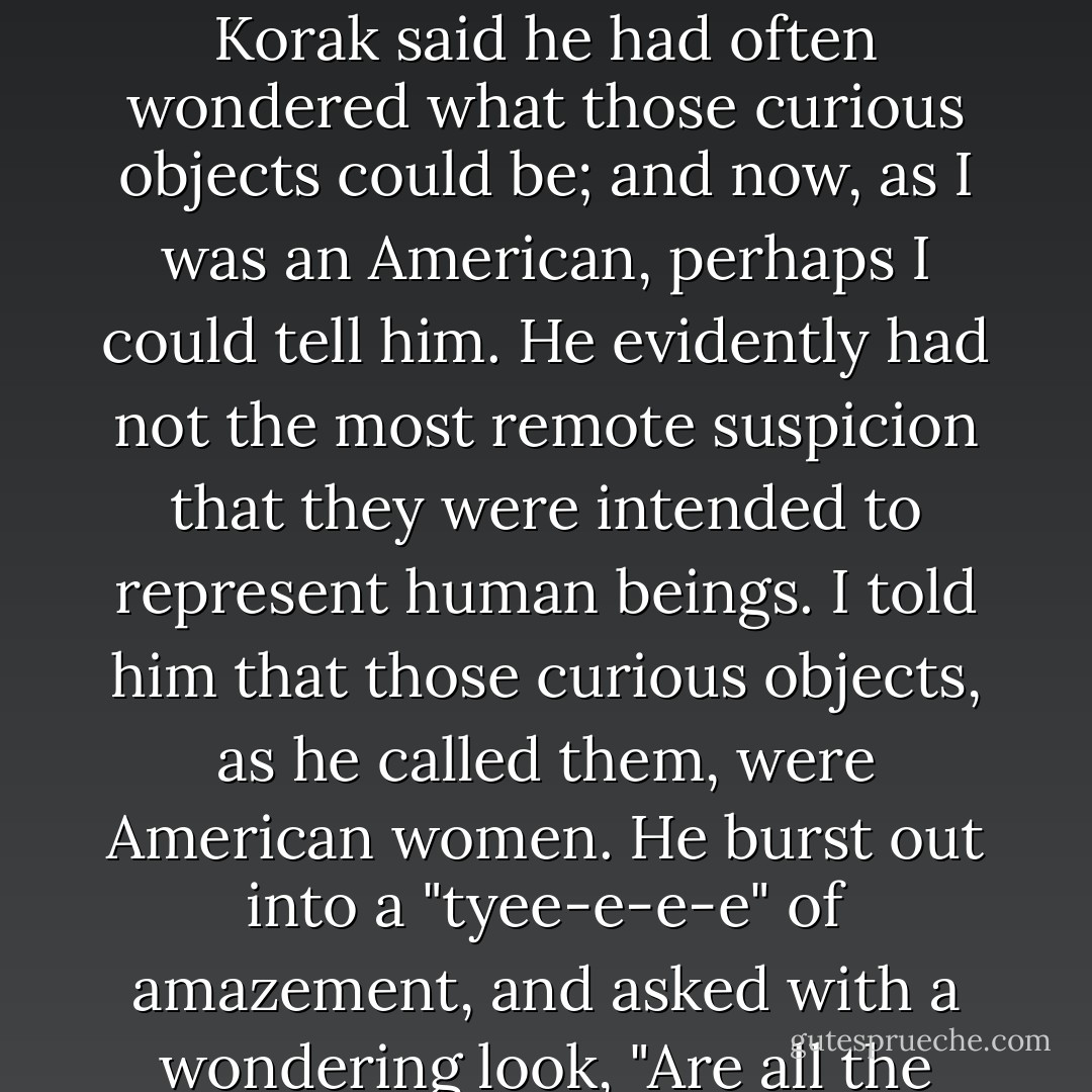 I remember that a Korak once brought to me an old tattered fashion-plate from "Frank Leslie's Illustrated Newspaper," containing three or four full-length figures of imaginary ladies, in the widest expansion of crinoline which fashion at that time prescribed. The poor Korak said he had often wondered what those curious objects could be; and now, as I was an American, perhaps I could tell him. He evidently had not the most remote suspicion that they were intended to represent human beings. I told him that those curious objects, as he called them, were American women. He burst out into a "tyee-e-e-e" of amazement, and asked with a wondering look, "Are all the women in your country as big as that at the bottom?" It was a severe reflection upon our ladies' dress, and I did not venture to tell him that the bigness was artificial, but merely replied sadly that they were. - George Kennan