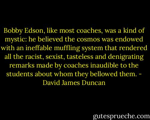 Bobby Edson, like most coaches, was a kind of mystic: he believed the cosmos was endowed with an ineffable muffling system that rendered all the racist, sexist, tasteless and denigrating remarks made by coaches inaudible to the students about whom they bellowed them. - David James Duncan