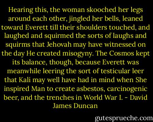 Hearing this, the woman skooched her legs around each other, jingled her bells, leaned toward Everett till their shoulders touched, and laughed and squirmed the sorts of laughs and squirms that Jehovah may have witnessed on the day He created misogyny. The Cosmos kept its balance, though, because Everett was meanwhile leering the sort of testicular leer that Kali may well have had in mind when She inspired Man to create asbestos, carcinogenic beer, and the trenches in World War I. - David James Duncan