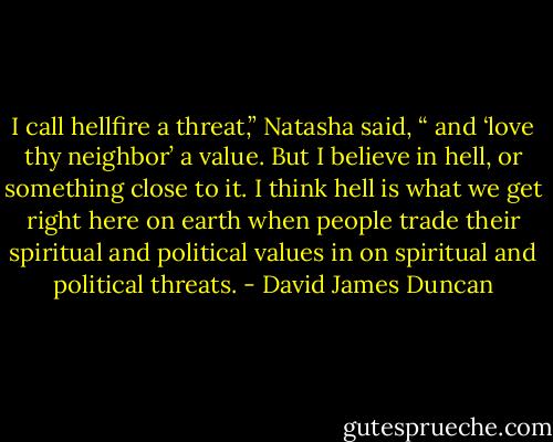 I call hellfire a threat,” Natasha said, “ and ‘love thy neighbor’ a value. But I believe in hell, or something close to it. I think hell is what we get right here on earth when people trade their spiritual and political values in on spiritual and political threats. - David James Duncan