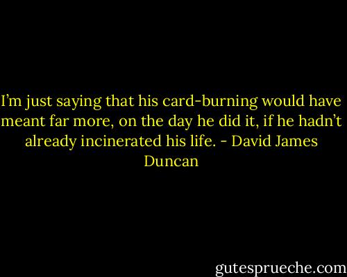 I’m just saying that his card-burning would have meant far more, on the day he did it, if he hadn’t already incinerated his life. - David James Duncan