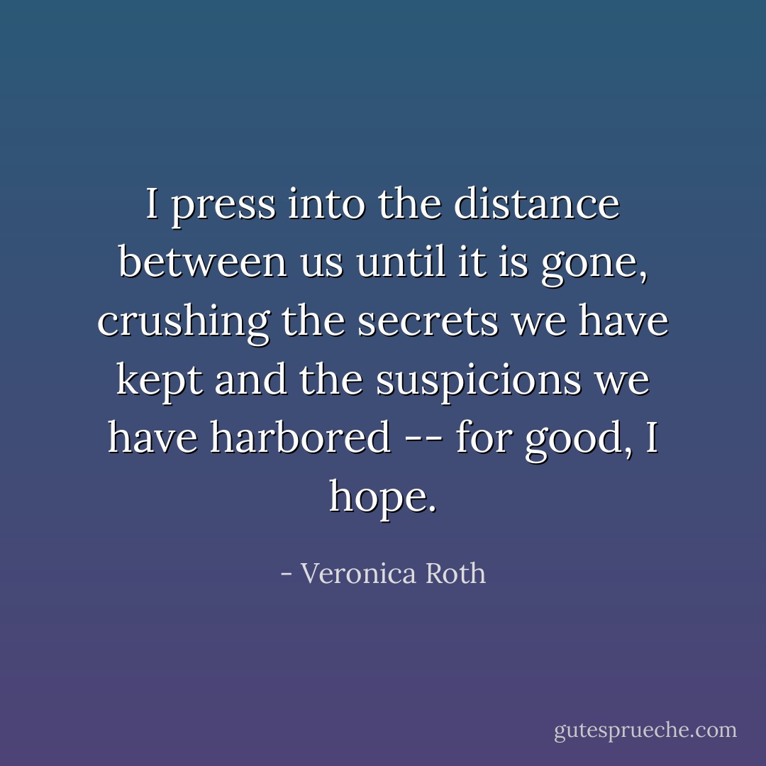 I press into the distance between us until it is gone, crushing the secrets we have kept and the suspicions we have harbored -- for good, I hope. - Veronica Roth