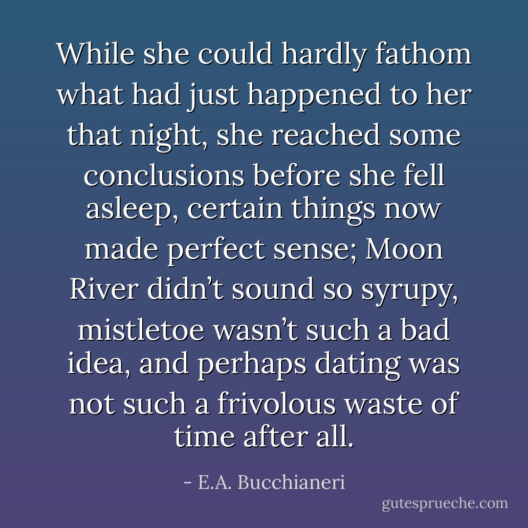 While she could hardly fathom what had just happened to her that night, she reached some conclusions before she fell asleep, certain things now made perfect sense; Moon River didn’t sound so syrupy, mistletoe wasn’t such a bad idea, and perhaps dating was not such a frivolous waste of time after all. - E.A. Bucchianeri