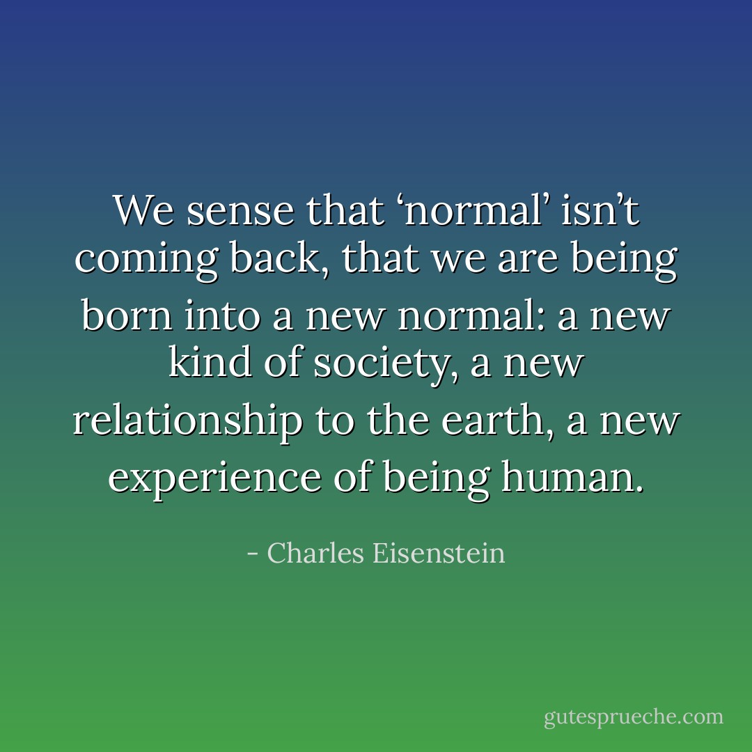 We sense that ‘normal’ isn’t coming back, that we are being born into a new normal: a new kind of society, a new relationship to the earth, a new experience of being human. - Charles Eisenstein