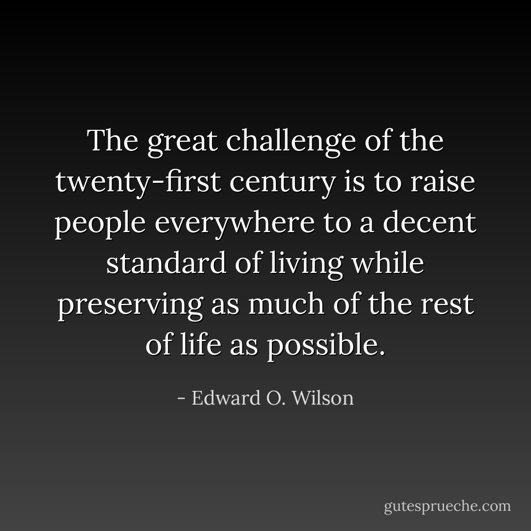 The great challenge of the twenty-first century is to raise people everywhere to a decent standard of living while preserving as much of the rest of life as possible. - Edward O. Wilson