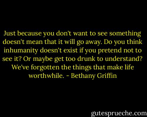 Just because you don't want to see something doesn't mean that it will go away. Do you think inhumanity doesn't exist if you pretend not to see it? Or maybe get too drunk to understand? We've forgotten the things that make life worthwhile. - Bethany Griffin