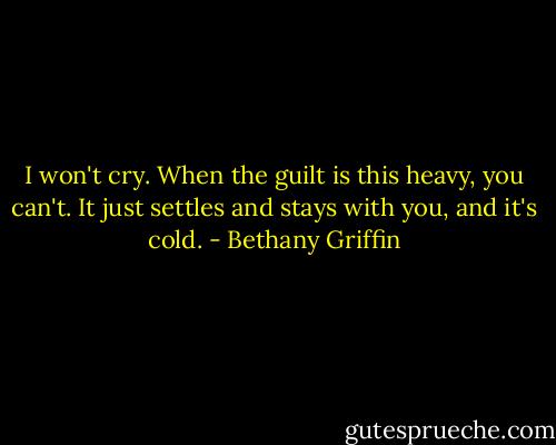 I won't cry. When the guilt is this heavy, you can't. It just settles and stays with you, and it's cold. - Bethany Griffin