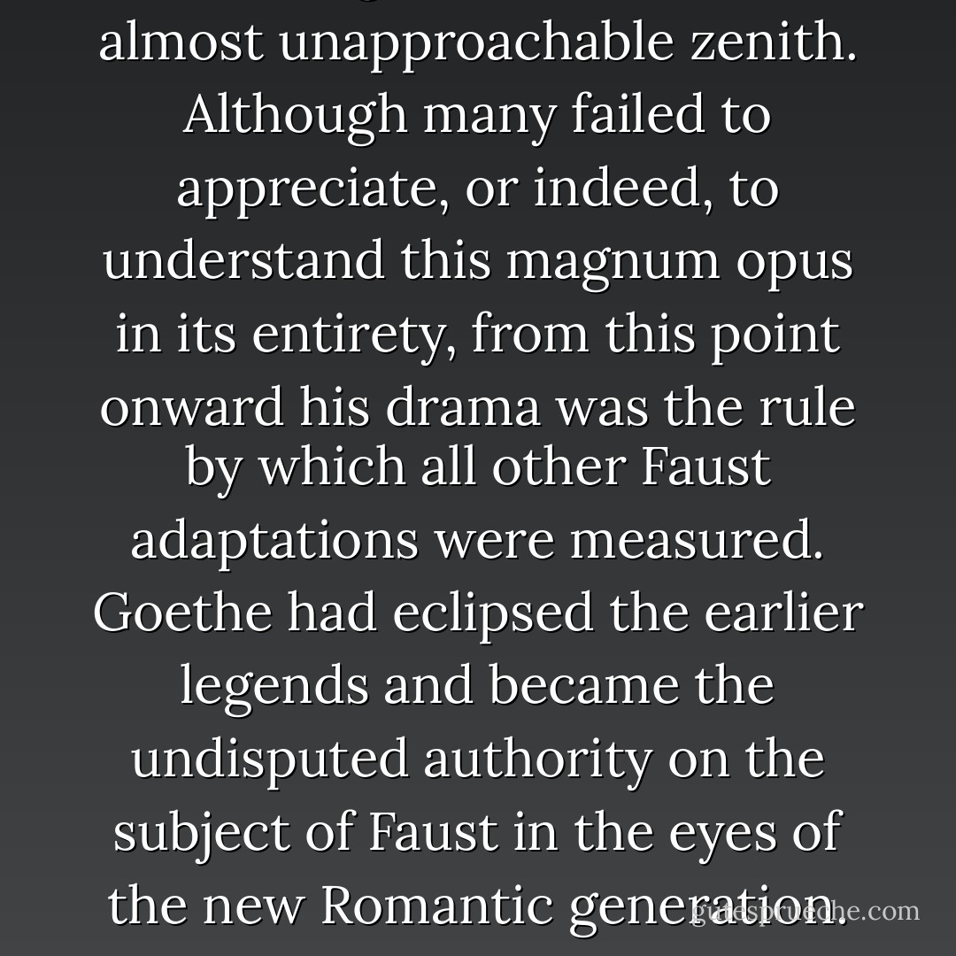 Upon the publication of Goethe’s epic drama, the Faustian legend had reached an almost unapproachable zenith. Although many failed to appreciate, or indeed, to understand this magnum opus in its entirety, from this point onward his drama was the rule by which all other Faust adaptations were measured. Goethe had eclipsed the earlier legends and became the undisputed authority on the subject of Faust in the eyes of the new Romantic generation. To deviate from his path would be nothing short of blasphemy. - E.A. Bucchianeri