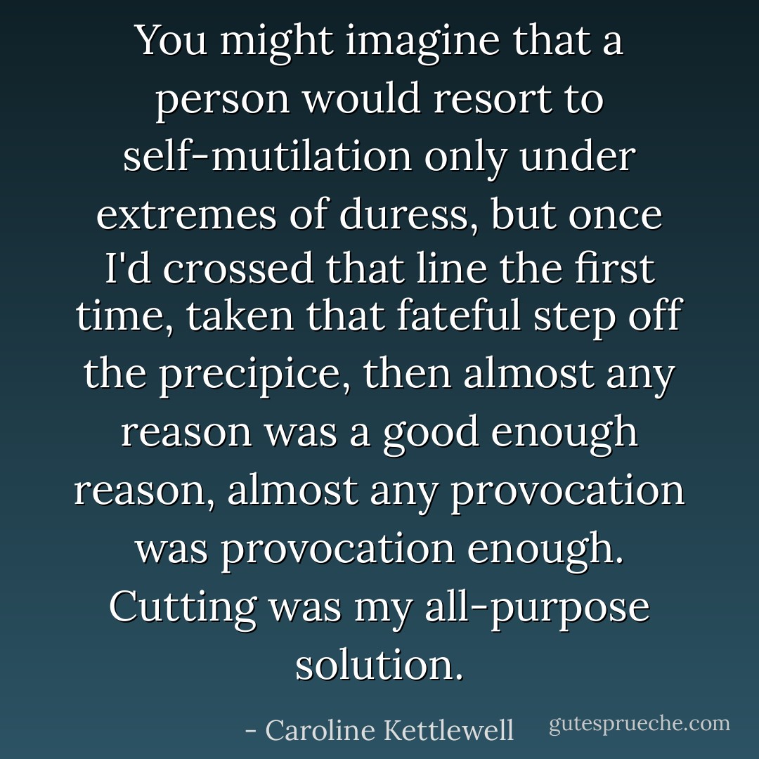 You might imagine that a person would resort to self-mutilation only under extremes of duress, but once I'd crossed that line the first time, taken that fateful step off the precipice, then almost any reason was a good enough reason, almost any provocation was provocation enough. Cutting was my all-purpose solution. - Caroline Kettlewell