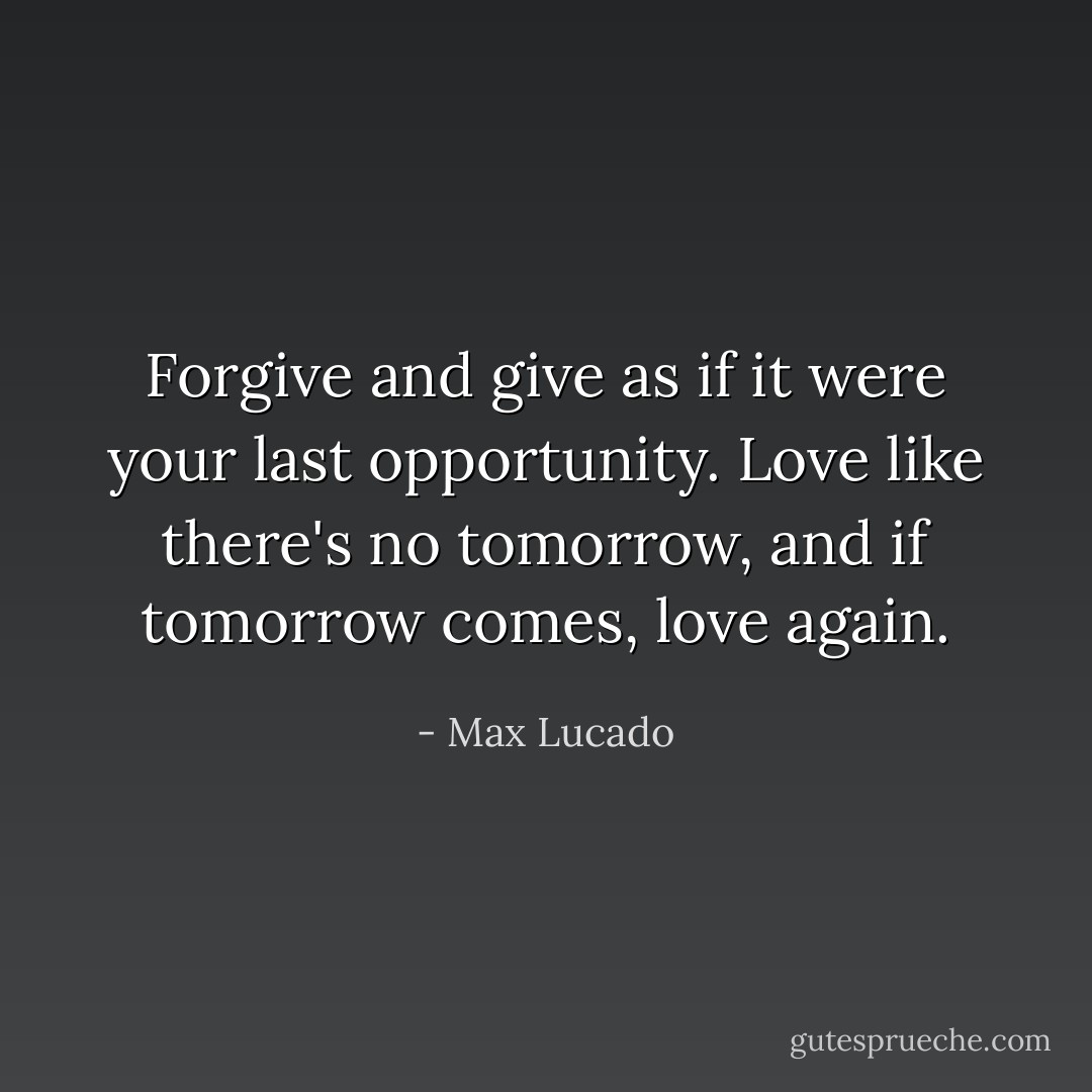 Forgive and give as if it were your last opportunity. Love like there's no tomorrow, and if tomorrow comes, love again. - Max Lucado