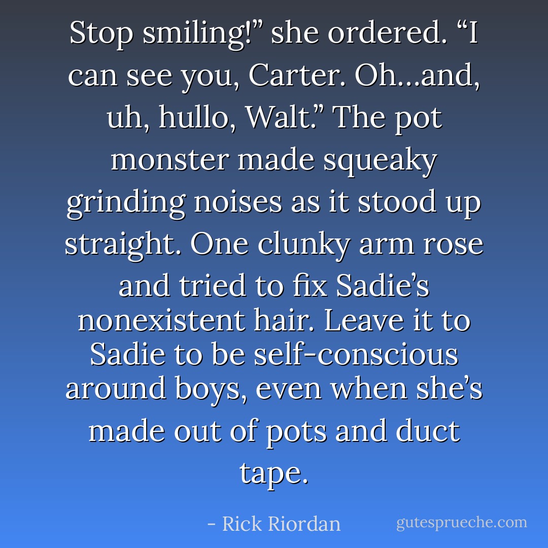 Stop smiling!” she ordered. “I can see you, Carter. Oh…and, uh, hullo, Walt.”<br />The pot monster made squeaky grinding noises as it stood up straight. One clunky arm rose and tried to fix Sadie’s nonexistent hair. Leave it to Sadie to be<br />self-conscious around boys, even when she’s made out of pots and duct tape. - Rick Riordan
