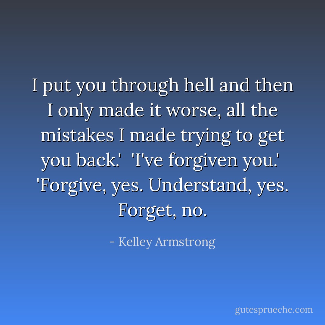 I put you through hell and then I only made it worse, all the mistakes I made trying to get you back.'<br /><br />'I've forgiven you.'<br /><br />'Forgive, yes. Understand, yes. Forget, no. - Kelley Armstrong