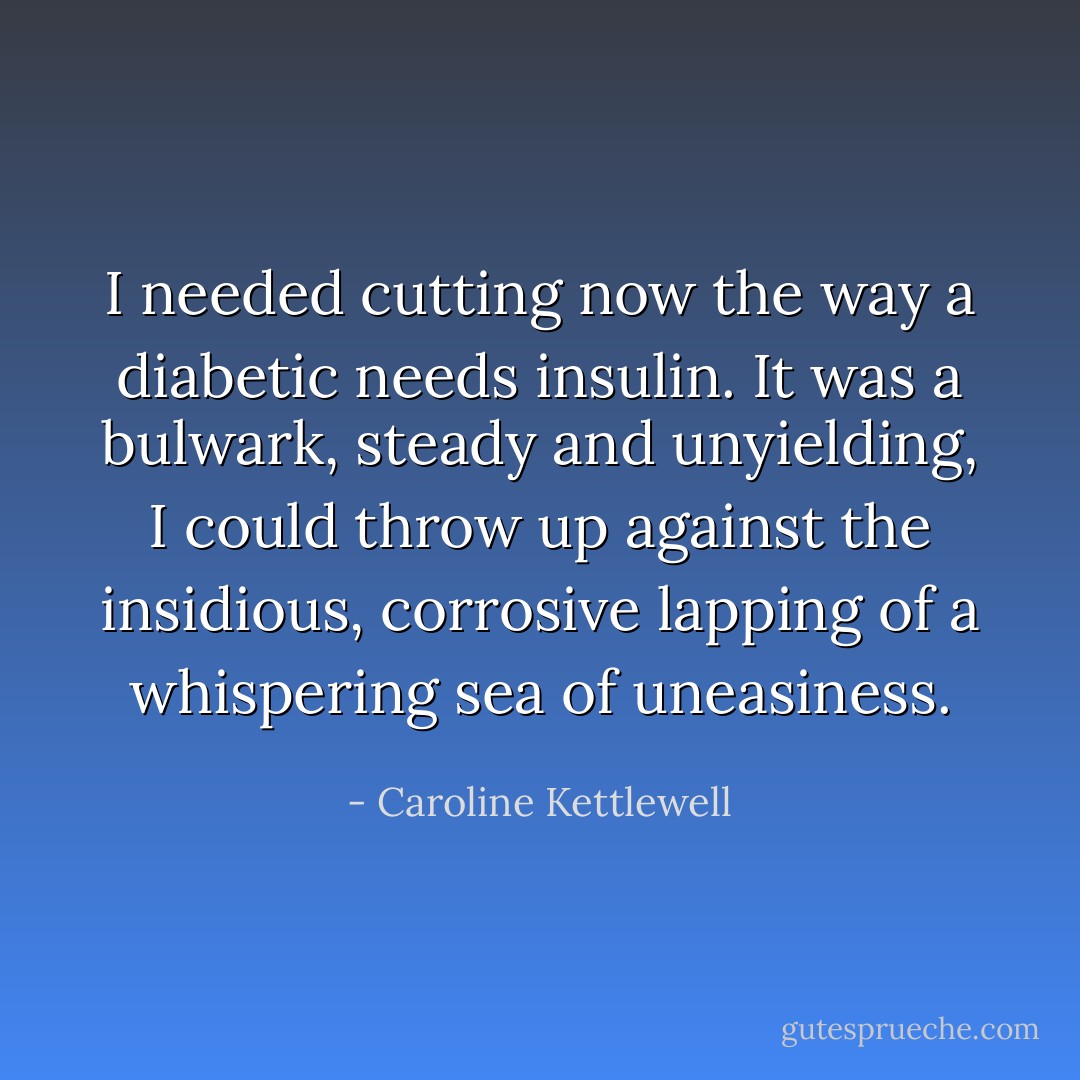 I needed cutting now the way a diabetic needs insulin. It was a bulwark, steady and unyielding, I could throw up against the insidious, corrosive lapping of a whispering sea of uneasiness. - Caroline Kettlewell
