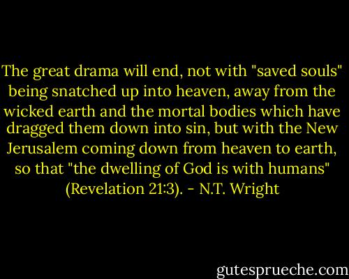 The great drama will end, not with "saved souls" being snatched up into heaven, away from the wicked earth and the mortal bodies which have dragged them down into sin, but with the New Jerusalem coming down from heaven to earth, so that "the dwelling of God is with humans" (Revelation 21:3). - N.T. Wright