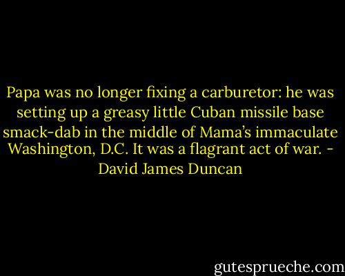 Papa was no longer fixing a carburetor: he was setting up a greasy little Cuban missile base smack-dab in the middle of Mama’s immaculate Washington, D.C. It was a flagrant act of war. - David James Duncan