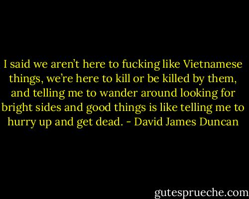 I said we aren’t here to fucking like Vietnamese things, we’re here to kill or be killed by them, and telling me to wander around looking for bright sides and good things is like telling me to hurry up and get dead. - David James Duncan