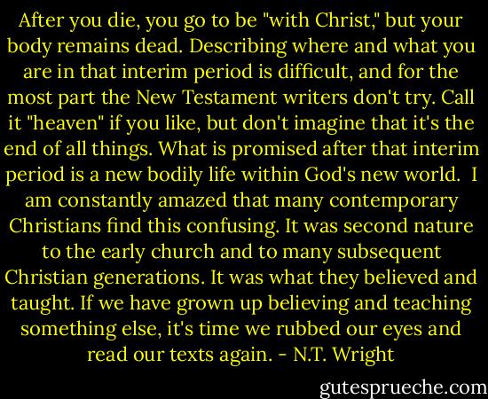 After you die, you go to be "with Christ," but your body remains dead. Describing where and what you are in that interim period is difficult, and for the most part the New Testament writers don't try. Call it "heaven" if you like, but don't imagine that it's the end of all things. What is promised after that interim period is a new bodily life within God's new world.<br /><br />I am constantly amazed that many contemporary Christians find this confusing. It was second nature to the early church and to many subsequent Christian generations. It was what they believed and taught. If we have grown up believing and teaching something else, it's time we rubbed our eyes and read our texts again. - N.T. Wright