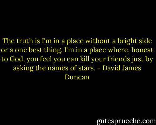 The truth is I'm in a place without a bright side or a one best thing. I'm in a place where, honest to God, you feel you can kill your friends just by asking the names of stars. - David James Duncan