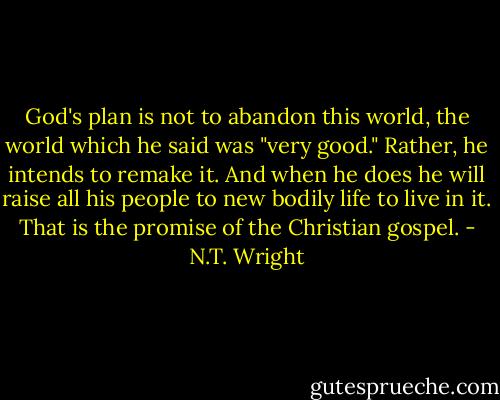 God's plan is not to abandon this world, the world which he said was "very good." Rather, he intends to remake it. And when he does he will raise all his people to new bodily life to live in it. That is the promise of the Christian gospel. - N.T. Wright