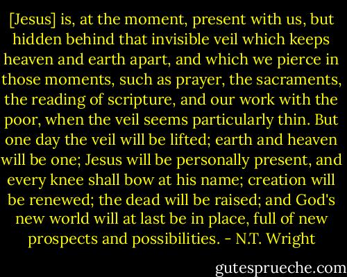 [Jesus] is, at the moment, present with us, but hidden behind that invisible veil which keeps heaven and earth apart, and which we pierce in those moments, such as prayer, the sacraments, the reading of scripture, and our work with the poor, when the veil seems particularly thin. But one day the veil will be lifted; earth and heaven will be one; Jesus will be personally present, and every knee shall bow at his name; creation will be renewed; the dead will be raised; and God's new world will at last be in place, full of new prospects and possibilities. - N.T. Wright