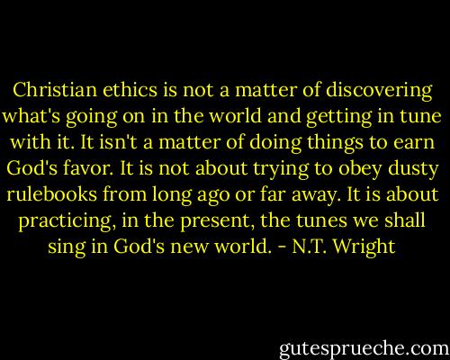 Christian ethics is not a matter of discovering what's going on in the world and getting in tune with it. It isn't a matter of doing things to earn God's favor. It is not about trying to obey dusty rulebooks from long ago or far away. It is about practicing, in the present, the tunes we shall sing in God's new world. - N.T. Wright