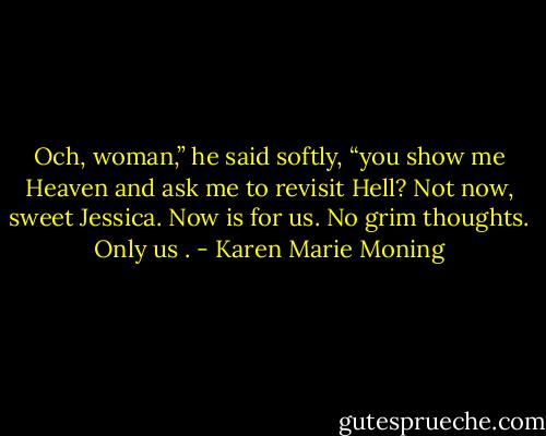 Och, woman,” he said softly, “you show me Heaven and ask me to revisit Hell? Not now, sweet Jessica. Now is for us.<br />No grim thoughts. Only us . - Karen Marie Moning