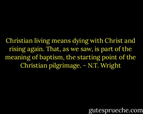 Christian living means dying with Christ and rising again. That, as we saw, is part of the meaning of baptism, the starting point of the Christian pilgrimage. - N.T. Wright