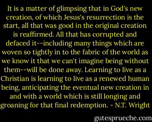 It is a matter of glimpsing that in God's new creation, of which Jesus's resurrection is the start, all that was good in the original creation is reaffirmed. All that has corrupted and defaced it--including many things which are woven so tightly in to the fabric of the world as we know it that we can't imagine being without them--will be done away. Learning to live as a Christian is learning to live as a renewed human being, anticipating the eventual new creation in and with a world which is still longing and groaning for that final redemption. - N.T. Wright