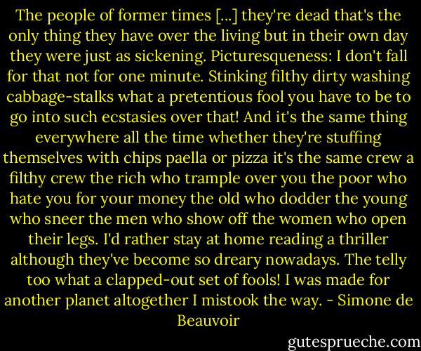 The people of former times [...] they're dead that's the only thing they have over the living but in their own day they were just as sickening. Picturesqueness: I don't fall for that not for one minute. Stinking filthy dirty washing cabbage-stalks what a pretentious fool you have to be to go into such ecstasies over that! And it's the same thing everywhere all the time whether they're stuffing themselves with chips paella or pizza it's the same crew a filthy crew the rich who trample over you the poor who hate you for your money the old who dodder the young who sneer the men who show off the women who open their legs. I'd rather stay at home reading a thriller although they've become so dreary nowadays. The telly too what a clapped-out set of fools! I was made for another planet altogether I mistook the way. - Simone de Beauvoir