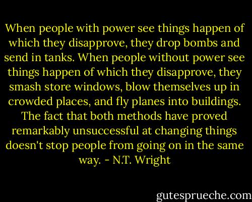 When people with power see things happen of which they disapprove, they drop bombs and send in tanks. When people without power see things happen of which they disapprove, they smash store windows, blow themselves up in crowded places, and fly planes into buildings. The fact that both methods have proved remarkably unsuccessful at changing things doesn't stop people from going on in the same way. - N.T. Wright
