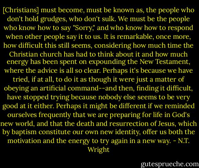 [Christians] must become, must be known as, the people who don't hold grudges, who don't sulk. We must be the people who know how to say "Sorry," and who know how to respond when other people say it to us. It is remarkable, once more, how difficult this still seems, considering how much time the Christian church has had to think about it and how much energy has been spent on expounding the New Testament, where the advice is all so clear. Perhaps it's because we have tried, if at all, to do it as though it were just a matter of obeying an artificial command--and then, finding it difficult, have stopped trying because nobody else seems to be very good at it either. Perhaps it might be different if we reminded ourselves frequently that we are preparing for life in God's new world, and that the death and resurrection of Jesus, which by baptism constitute our own new identity, offer us both the motivation and the energy to try again in a new way. - N.T. Wright