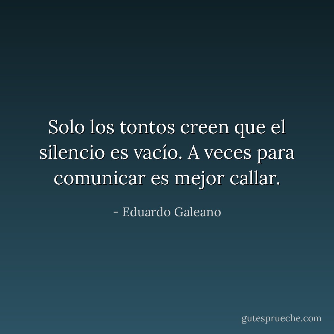 Solo los tontos creen que el silencio es vacío. A veces para comunicar es mejor callar. - Eduardo Galeano