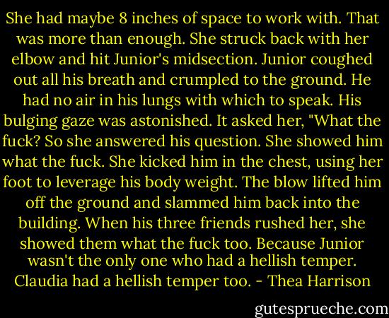 She had maybe 8 inches of space to work with. That was more than enough. She struck back with her elbow and hit Junior's midsection. Junior coughed out all his breath and crumpled to the ground. He had no air in his lungs with which to speak. His bulging gaze was astonished. It asked her, "What the fuck?<br />So she answered his question. She showed him what the fuck. She kicked him in the chest, using her foot to leverage his body weight. The blow lifted him off the ground and slammed him back into the building. When his three friends rushed her, she showed them what the fuck too. Because Junior wasn't the only one who had a hellish temper.<br />Claudia had a hellish temper too. - Thea Harrison