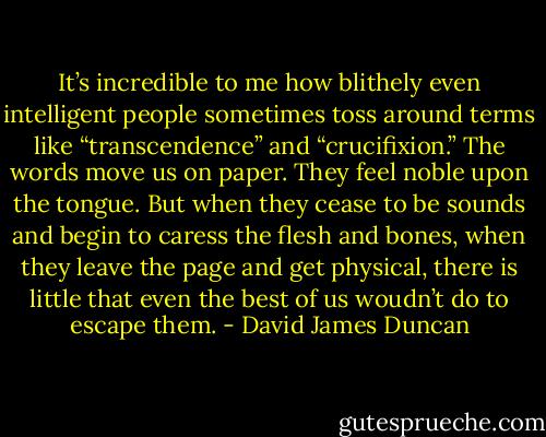 It’s incredible to me how blithely even intelligent people sometimes toss around terms like “transcendence” and “crucifixion.” The words move us on paper. They feel noble upon the tongue. But when they cease to be sounds and begin to caress the flesh and bones, when they leave the page and get physical, there is little that even the best of us woudn’t do to escape them. - David James Duncan