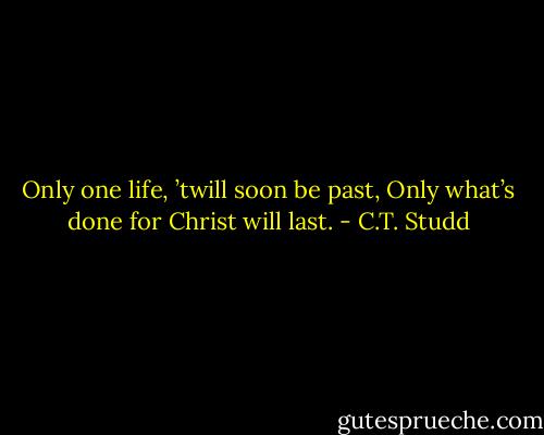 Only one life, ’twill soon be past,<br />Only what’s done for Christ will last. - C.T. Studd