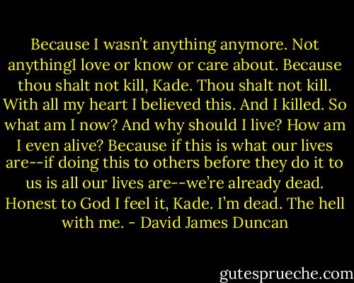 Because I wasn’t anything anymore. Not anythingI love or know or care about. Because thou shalt not kill, Kade. Thou shalt not kill. With all my heart I believed this. And I killed. So what am I now? And why should I live? How am I even alive? Because if this is what our lives are--if doing this to others before they do it to us is all our lives are--we’re already dead. Honest to God I feel it, Kade. I’m dead. The hell with me. - David James Duncan