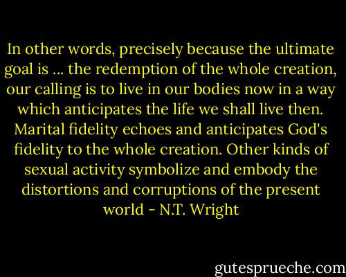 In other words, precisely because the ultimate goal is ... the redemption of the whole creation, our calling is to live in our bodies now in a way which anticipates the life we shall live then. Marital fidelity echoes and anticipates God's fidelity to the whole creation. Other kinds of sexual activity symbolize and embody the distortions and corruptions of the present world - N.T. Wright