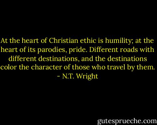 At the heart of Christian ethic is humility; at the heart of its parodies, pride. Different roads with different destinations, and the destinations color the character of those who travel by them. - N.T. Wright