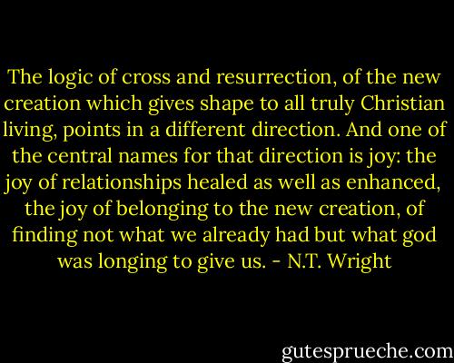 The logic of cross and resurrection, of the new creation which gives shape to all truly Christian living, points in a different direction. And one of the central names for that direction is joy: the joy of relationships healed as well as enhanced, the joy of belonging to the new creation, of finding not what we already had but what god was longing to give us. - N.T. Wright