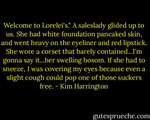 Welcome to Lorelei's." A saleslady glided up to us. She had white foundation pancaked skin, and went heavy on the eyeliner and red lipstick. She wore a corset that barely contained...I'm gonna say it...her swelling bosom. If she had to sneeze, I was covering my eyes because even a slight cough could pop one of those suckers free. - Kim Harrington