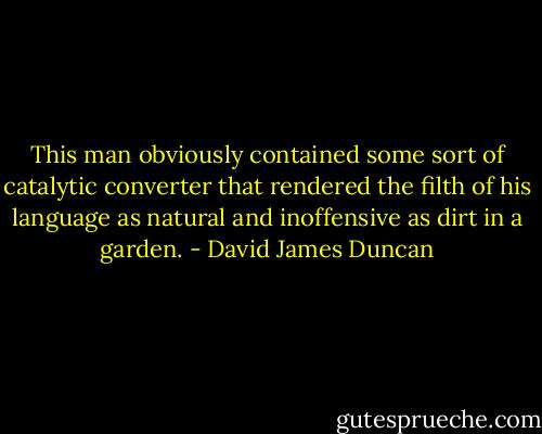 This man obviously contained some sort of catalytic converter that rendered the filth of his language as natural and inoffensive as dirt in a garden. - David James Duncan