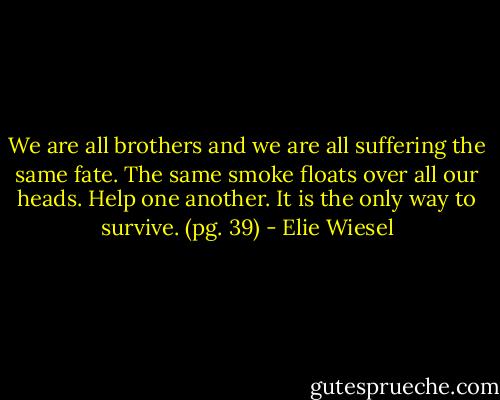 We are all brothers and we are all suffering the same fate. The same smoke floats over all our heads. Help one another. It is the only way to survive. (pg. 39) - Elie Wiesel