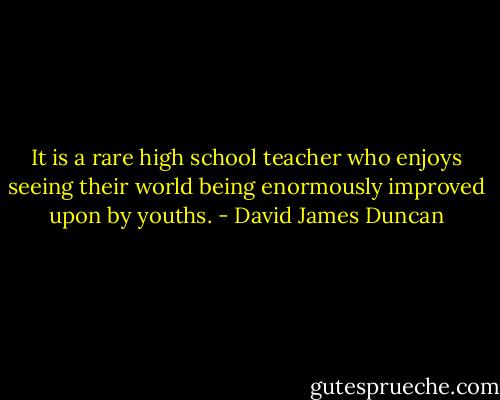It is a rare high school teacher who enjoys seeing their world being enormously improved upon by youths. - David James Duncan