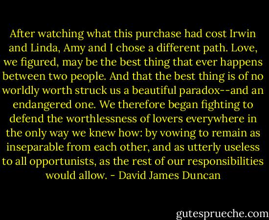 After watching what this purchase had cost Irwin and Linda, Amy and I chose a different path. Love, we figured, may be the best thing that ever happens between two people. And that the best thing is of no worldly worth struck us a beautiful paradox--and an endangered one. We therefore began fighting to defend the worthlessness of lovers everywhere in the only way we knew how: by vowing to remain as inseparable from each other, and as utterly useless to all opportunists, as the rest of our responsibilities would allow. - David James Duncan