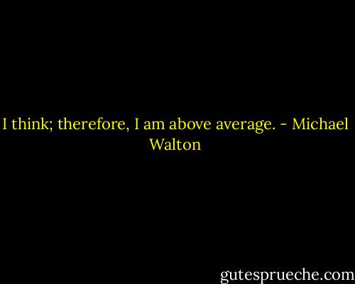 I think; therefore, I am above average. - Michael Walton