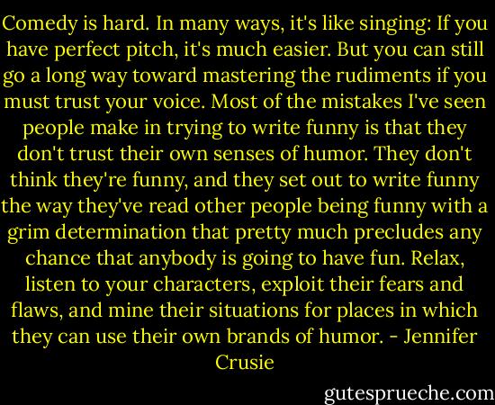 Comedy is hard. In many ways, it's like singing: If you have perfect pitch, it's much easier. But you can still go a long way toward mastering the rudiments if you must trust your voice. Most of the mistakes I've seen people make in trying to write funny is that they don't trust their own senses of humor. They don't think they're funny, and they set out to write funny the way they've read other people being funny with a grim determination that pretty much precludes any chance that anybody is going to have fun. Relax, listen to your characters, exploit their fears and flaws, and mine their situations for places in which they can use their own brands of humor. - Jennifer Crusie